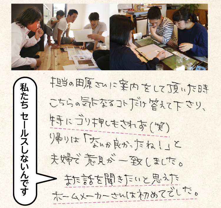 担当の田原さんに案内をして頂いた時こちらの気になるコトだけを答えて下さり、特にゴリ押しもされず（笑）帰りは「なんか良かったね！」と夫婦で意見が一致しました。また話を聞きたいと思えたホームメーカーさんは初めてでした。（私たち、セールスはしないんです）