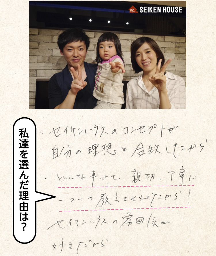 （私たちを選んだ理由は？）セイケンハウスのコンセプトが自分の理想と合致したから。どんな事でも親切丁寧に一つ一つ教えてくれたから！セイケンハウスの雰囲気が好きだから。