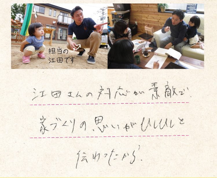 江田さんの対応が素敵で、家づくりの思いがひしひしと伝わったから。