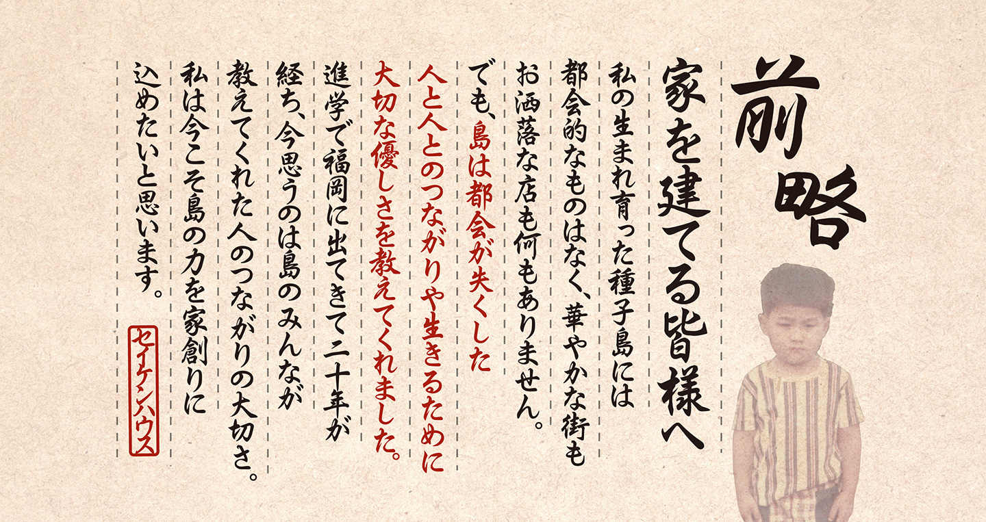 前略、家を建てる皆様へ。私の生まれ育った種子島には都会的なものはなく、華やかな街もお洒落な店も何もありません。でも、島は都会が失くした人と人とのつながりや生きるために大切な優しさを教えてくれました。進学で福岡に出てきて二十年が経ち、今思うのは島のみんなが教えてくれた人のつながりの大切さ。私は今こそ島の力を家創りに込めたいと思います。