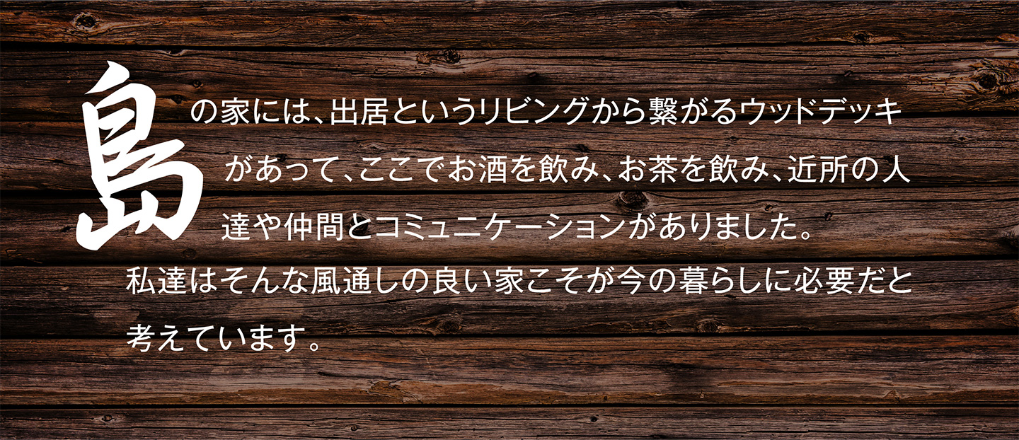 島の家には、出居というリビングから繋がるウッドデッキがあって、ここでお酒を飲み、お茶を飲み、近所の人達や仲間とコミュニケーションがありました。私達はそんな風通しの良い家こそが今の暮らしに必要だと考えています。